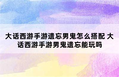 大话西游手游遗忘男鬼怎么搭配 大话西游手游男鬼遗忘能玩吗